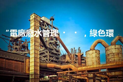 “電廠廢水管理，綠色環(huán)保新篇章”